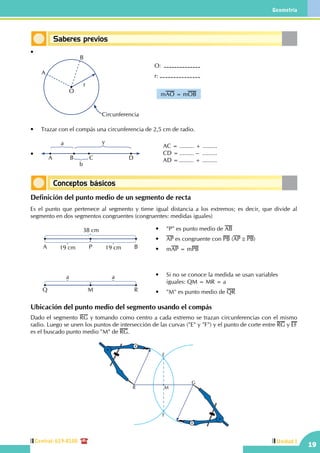 19
Geometría
Unidad ICentral: 619-8100
Saberes previos
Conceptos básicos
•
	
r
B
O
A
O:	
r:
mAO = mOB
Circunferencia
	
•	 Trazar con el compás una circunferencia de 2,5 cm de radio.
•	
AC = ......... + .........
CD = ......... –  .........
AD =......... + .........CBA D
ya
b
Definición del punto medio de un segmento de recta
Es el punto que pertenece al segmento y tiene igual distancia a los extremos; es decir, que divide al
segmento en dos segmentos congruentes (congruentes: medidas iguales)
	 Q M
aa
R
A P 19 cm
38 cm
19 cm B
•	 "P" es punto medio de AB
•	 AP es congruente con PB (AP ≅ PB)
•	 mAP = mPB
•	 Si no se conoce la medida se usan variables
iguales: QM = MR = a
•	 "M" es punto medio de QR
Ubicación del punto medio del segmento usando el compás
Dado el segmento RG y tomando como centro a cada extremo se trazan circunferencias con el mismo
radio. Luego se unen los puntos de intersección de las curvas ("E" y "F") y el punto de corte entre RG y EF
es el buscado punto medio "M" de RG.
F
G
MR
E
 