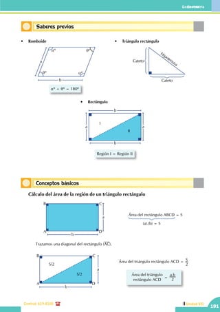 Geometría
Central: 619-8100
Geometría
191
Unidad VII
Conceptos básicos
Saberes previos
•	 Romboide •	 Triángulo rectángulo
aº + qº = 180º
aº
aº
qº
qº
a
b
Cateto
Cateto
Hipotenusa
•	 Rectángulo
b
b
a a
I
II
Región I = Región II
	 Cálculo del área de la región de un triángulo rectángulo
b
a
A
B C
D
Área del rectángulo ABCD = S
(a).(b) = S
b
a
A
B C
D
S/2
S/2
Área del triángulo rectángulo ACD = S
2
Área del triángulo
rectángulo ACD
=
.a b
2
		 Trazamos una diagonal del rectángulo (AC).
 