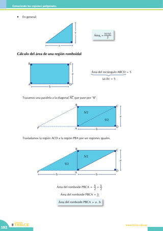 CEILTR
Colegios
www.trilce.edu.pe
192
Conociendo las regiones poligonales
	 Cálculo del área de una región romboidal
b
a
A
B C
D
Área del rectángulo ABCD = S
(a).(b) = S
	 •	 En general:
		 Trazamos una paralela a la diagonal AC que pase por "B".
Área =
( )( )x y
2
x
y
b
a
A
B C
D
S/2
S/2
P
b b
a
A
B C
D
S/2
P
S/2
		 Trasladamos la región ACD a la región PBA por ser regiones iguales.
Área del romboide PBCA = S S
2 2
+
Área del romboide PBCA = S
Área del romboide PBCA = a . b
 
