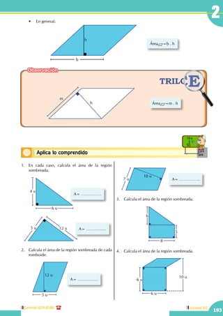 Central: 619-8100
193
Unidad VII
2
Conceptos básicosAplica lo comprendido
10 x
5
50
	 •	 En general:
h
b
Área =b . h
Área =m . hh
m
1.	 En cada caso, calcula el área de la región
sombreada.
	
6 u
4 u
A=
12 u5 u A=
2.	 Calcula el área de la región sombreada de cada
romboide.
A=
12 u
5 u
A=7 u
10 u
3.	 Calcula el área de la región sombreada.
6
8
5
4.	 Calcula el área de la región sombreada.
6 u
6 u
10 u
Observación
 
