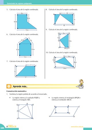 CEILTR
Colegios
www.trilce.edu.pe
194
Conociendo las regiones poligonales
Conceptos básicosAprende más...
5.	 Calcula el área de la región sombreada.
15m
8m
8m
14m
6.	 Calcula el área de la región sombreada.
5m12m
13m13m
13m
7.	 Calcula el área de la región sombreada.
A
B C
D
P
12
6
7
8.	 Calcula el área de la región sombreada.
A
B C
D
M
18
6
10
9.	 Calcula el área de la región sombreada.
M 10u
6u
4u
2uP
Q R
SN
10.	Calcula el área de la región sombreada.
P
3m
A
B C
D
Q
14m
8m
6m
Comunicación matemática
1.	 Sombrea la región pedida de acuerdo al enunciado.
	 •	 La región interna al cuadrado PQRS y 	
	 externa al triángulo ABS.
P
Q R
S
A
B
	 •	 La región externa al rectángulo BPQR e 	
	 interna al romboide ABCD.
A
B C
D
P Q
R
 