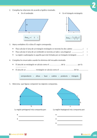 Central: 619-8100
195
Unidad VII
2
	 •	 En el romboide:
m
H
Área =(     )(     )
	 •	 En el triángulo rectángulo:
Área =
( )
( ).( )
m
n
3.	 Marca verdadero (V) o falso (F) según corresponda.
	 •	 Para calcular el área de un triángulo rectángulo se necesita los dos catetos .................... (	)
	 •	 Para calcular el área de un romboide se necesita un lado y una diagonal ....................... (	)
	 •	 La región cuadrangular es aquella que está limitada por un triángulo rectángulo ............ (	)
4.	 Completa los enunciados usando los términos del recuadro mostrado.
	 •	 El área de un rectángulo se calcula como el ....................... de la  ......................  por la  	 	
	......................
	 •	 El área de un ................... rectángulo se calcula como el  ............................ de los ..................
semiproducto   –    altura   –   base   –   catetos   –   producto   –   triángulo
5.	 Menciona que figuras componen las regiones compuestas.
La región heptagonal esta compuesta por:
•
•
•
a
b
c
La región pentagonal esta compuesta por:
•
•
a
b
2.	 Completa las relaciones de acuerdo al gráfico mostrado.
 