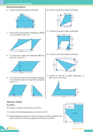 CEILTR
Colegios
www.trilce.edu.pe
196
Conociendo las regiones poligonales
Resolución de problemas
6.	 Calcula el área de la región sombreada.
17
4
158
7.	 Calcula el área de la región sombreada, si ABCD
es un romboide y ED=5 m.
A
B C
D
E
16 m
8.	 Si el área de la región del romboide ABCD es
260 cm2, calcula "h".
A
B C
D
h
26 cm
9.	 Si el área de la región del triángulo rectángulo
es la mitad del área de la región del romboide,
calcula "x".
6
8
x
6
10.	Calcula el área de la región sombreada.
12 m
12 m
6 m
7 m
P
F
11.	Calcula el área de la región sombreada.
26 m
8m
14 m
10 m
qº qº
A
B C
D
12.	Calcula el área de la región sombreada.
12 cm
10 cm
5 cm
6 cm
P
RQ
S
N
M
13.	Calcula el área de la región sombreada, si:
BC=6 cm y CD=8 cm.
2 cm
A
B
C
D
E
18 cm
Aplicación cotidiana
La cochera
En la figura se muestra el plano de una cochera
14.	¿Cuál es el área designada para la cochera? (en m2)
15.	Si Eduardo desea comprar la cochera y el costo por metro cuadrado es de
$20, ¿cuál será el monto que pagará Eduardo por la cochera? 10
4
4
8 8
8
A
B C
D
P
Q
R
S
Habitación
Cochera
 
