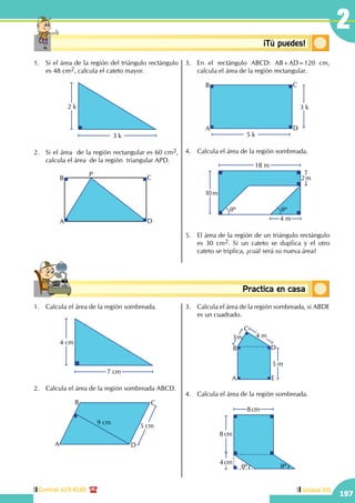 Central: 619-8100
197
Unidad VII
2
Conceptosbásicos Practica en casa
18:10:45
Conceptosbásicos ¡Tú puedes!
1.	 Si el área de la región del triángulo rectángulo
es 48 cm2, calcula el cateto mayor.
	
2 k
3 k
2.	 Si el área de la región rectangular es 60 cm2,
calcula el área de la región triangular APD.
A
B C
D
P
3.	 En el rectángulo ABCD: AB+AD=120 cm,
calcula el área de la región rectangular.
3 k
5 k
A
B C
D
4.	 Calcula el área de la región sombreada.
10m
2m
18 m
4 m
qº qº
5.	 El área de la región de un triángulo rectángulo
es 30 cm2. Si un cateto se duplica y el otro
cateto se triplica, ¿cuál será su nueva área?
1.	 Calcula el área de la región sombreada.
4 cm
7 cm
2.	 Calcula el área de la región sombreada ABCD.
5 cm
A
B C
D
9 cm
3.	 Calcula el área de la región sombreada, si ABDE
es un cuadrado.
5 m
4 m3m
A
B
C
D
E
4.	 Calcula el área de la región sombreada.
8 cm
8 cm
4 cm
qº qº
 