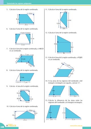 CEILTR
Colegios
www.trilce.edu.pe
198
Conociendo las regiones poligonales
5.	 Calcula el área de la región sombreada.
8 m
10 m
4 m
6.	 Calcula el área de la región sombreada.
5cm
5 cm
2cm
12cm
7.	 Calcula el área de la región sombreada, si ABCD
es un romboide.
7 cm
4 cm 2 cm
5 cm
A
B C
E
D
8.	 Calcula el área de la región sombreada.
4 cm 7 cm
5 cm
9.	 Calcula el área de la región sombreada.
8 cm 4 cm
6 cm
6 cm
5 cm8 cm
10.	Calcula el área de la región sombreada.
25 m
4 m
10 m
8 m
11.	Calcula el área de la región sombreada.
24 m
10m
12m
4m
12.	Calcula el área de la región sombreada.
10m
6m
8m
13.	Calcula el área de la región sombreada, si PQRS
es un romboide.
12m
10m
P
Q R
S
H
14.	Si las áreas de las regiones del romboide y del
triángulo rectángulo son iguales, calcula "x".
6 m
4m
8 m
x
15.	Calcula la diferencia de las áreas entre las
regiones del romboide y el triángulo rectángulo.
5 m
6m
10 m
4 m
 