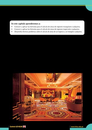 Central: 619-8100
Geometría
199
www.trilce.edu.pe
199
3
Central: 619-8100
•	 ¿Qué tipo de regiones puedes observar en la habitación del Hotel Royal de Dubai?
Calculando el área de regiones
triangulares
En este capítulo aprenderemos a:
•	 Conocer y aplicar las fórmulas para el cálculo de áreas de regiones triangulares cualquiera.
•	 Conocer y aplicar las fórmulas para el cálculo de áreas de regiones trapeciales cualquiera.
•	 Desarrollar diversos problemas sobre el cálculo de áreas de un trapecio y un triángulo cualquiera.
U
n hotel es un edificio planificado y acondicionado para otorgar servicios de alojamiento a las
personas temporalmente y que permite a los visitantes sus desplazamientos. Los hoteles proveen
a los huéspedes de servicios adicionales como restaurantes, piscinas y guarderías. Algunos
hoteles tienen servicios de conferencias y animan a grupos a organizar convenciones y reuniones en
su establecimiento. El hotel de 4 estrellas Manor House Hotel en Castle Combe, Wiltshire, Inglaterra,
fue construido en el siglo XIV, el hotel tiene 48 habitaciones y 1,5 km² de jardines. Los hoteles están
normalmente, clasificados en categorías según el grado de confort, posicionamiento y el nivel de servicios
que ofrecen. En cada país pueden encontrarse las categorías siguientes:
	 	 	 	 •	 Estrellas (de 0 a 7 ) 	 •	 Letras (de E a A)
	 	 	 	 •	 Clases (de la cuarta a la primera) 	 •	 Diamantes y "World Tourism".
Estas clasificaciones son exclusivamente nacionales, el confort y el nivel de servicio pueden variar de un país
a otro para una misma categoría y se basan en criterios objetivos: amplitud de las habitaciones, cuarto de
baño, televisión, piscina, etc. A nivel empresarial, al hotel se le puede considerar una empresa tradicional,
se utiliza a menudo el término "industria hotelera" para definir al colectivo, su gestión se basa en el control
de costos de producción y en la correcta organización de los recursos (habitaciones) disponibles, así como
en una adecuada gestión de las tarifas, muchas veces basadas en cambios de temporada (alta, media y baja)
y en la negociación para el alojamiento de grupos de gente en oposición al alojamiento individual.
http://tm.maniazones.com
 