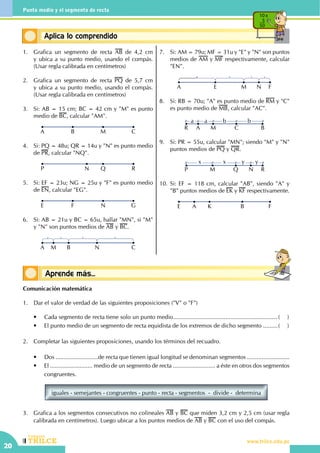 CEILTR
Colegios
www.trilce.edu.pe
20
Punto medio y el segmento de recta
Conceptos básicosAprende más...
Conceptos básicosAplica lo comprendido
10 x
5
50
1.	 Grafica un segmento de recta AB de 4,2 cm
y ubica a su punto medio, usando el compás.
(Usar regla calibrada en centímetros)
2.	 Grafica un segmento de recta PQ de 5,7 cm
y ubica a su punto medio, usando el compás.
(Usar regla calibrada en centímetros)
3.	 Si: AB = 15 cm; BC = 42 cm y "M" es punto
medio de BC, calcular "AM".
CB MA
4.	 Si: PQ = 48u; QR = 14u y "N" es punto medio
de PR, calcular "NQ".
RN QP
5.	 Si: EF = 23u; NG = 25u y "F" es punto medio
de EN, calcular "EG".
GF NE
6.	 Si: AB = 21u y BC = 65u, hallar "MN", si "M"
y "N" son puntos medios de AB y BC.
A M B N C
7.	 Si: AM = 79u; MF = 31u y "E" y "N" son puntos
medios de AM y MF respectivamente, calcular
"EN".
FNMEA
8.	 Si: RB = 70u; "A" es punto medio de RM y "C"
es punto medio de MB, calcular "AC".
R A
a ba b
M C B
9.	 Si: PR = 55u, calcular "MN"; siendo "M" y "N"
puntos medios de PQ y QR.
RN
yx yx
QMP
10.	Si: EF = 118 cm, calcular "AB", siendo "A" y
"B" puntos medios de EK y KF respectivamente.
FA K BE
Comunicación matemática
1.	 Dar el valor de verdad de las siguientes proposiciones ("V" o "F")
	 •	 Cada segmento de recta tiene solo un punto medio.................................................................(	)
	 •	 El punto medio de un segmento de recta equidista de los extremos de dicho segmento..........(	)
2.	 Completar las siguientes proposiciones, usando los términos del recuadro.
	 •	 Dos ..........................de recta que tienen igual longitud se denominan segmentos ..........................
	 •	 El .......................... medio de un segmento de recta .......................... a éste en otros dos segmentos
congruentes.
iguales - semejantes - congruentes - punto - recta - segmentos  -  divide -  determina
3.	 Grafica a los segmentos consecutivos no colineales AB y BC que miden 3,2 cm y 2,5 cm (usar regla
calibrada en centímetros). Luego ubicar a los puntos medios de AB y BC con el uso del compás.
 