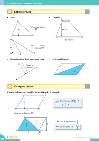 CEILTR
Colegios
www.trilce.edu.pe
200
Calculando el área de las regiones triángulares
Conceptos básicos
Saberes previos
•	 Altura •	 Trapecio
•	 Distancia mínima de un punto a una recta •	 En un paralelogramo
A
B
C
H
"H": Altura relativa
a AC
Base menor
Altura
Base mayor
"H": Altura
relativa a PRH
P
Q
RM
Distancia
mínima
P
L S
S
Cálculo del área de la región de un triángulo acutángulo
A
B C
D
h
b
Área del romboide ABCD = S
b . h = S
		 Trazamos la diagonal BD.
A
B C
D
h
b
S
2
S
2
Área del triángulo ABD= S
2
Área del triángulo ABD= .b h
2
 