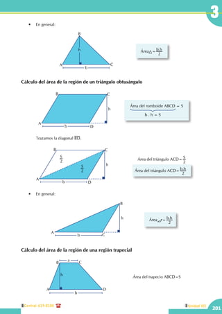 Central: 619-8100
201
Unidad VII
3
		 Trazamos la diagonal BD.
	 •	 En general:
Cálculo del área de la región de un triángulo obtusángulo
Área del romboide ABCD = S
b . h = S
A
B C
D
h
b
A
B C
D
h
b
S
2
S
2
Área del triángulo ACD= S
2
Área del triángulo ACD= .b h
2
A
B
C
h
b
Área = .b h
2
	 •	 En general:
Cálculo del área de la región de una región trapecial
A
B
C
h
b
Área = .b h
2
Área del trapecio ABCD=S
b
a
A
B C
D
h
 