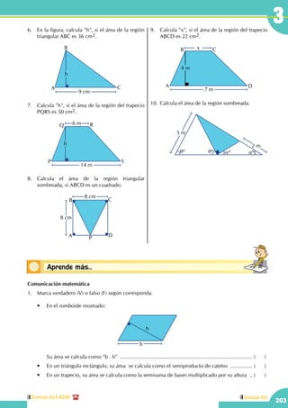 Central: 619-8100
203
Unidad VII
3
Conceptos básicosAprende más...
6.	 En la figura, calcula "h", si el área de la región
triangular ABC es 36 cm2.
A
B
C
h
9 cm
7.	 Calcula "h", si el área de la región del trapecio
PQRS es 50 cm2.
14 m
6 m
h
P
Q R
S
8.	Calcula el área de la región triangular
sombreada, si ABCD es un cuadrado.
8 cm
8 cm
A
B C
D
P
9.	 Calcula "x", si el área de la región del trapecio
ABCD es 22 cm2.
7 m
x
4 m
A
B C
D
10.	Calcula el área de la región sombreada.
		
2 m
5 m
qº qº aº aº
Comunicación matemática
1.	 Marca verdadero (V) o falso (F) según corresponda.
	 •	 En el romboide mostrado:
b
h
		 Su área se calcula como "b . h" ........................................................................................... (	)
	 •	 En un triángulo rectángulo, su área  se calcula como el semiproducto de catetos ................ (	)
	 •	 En un trapecio, su área se calcula como la semisuma de bases multiplicado por su altura ... (	)
 