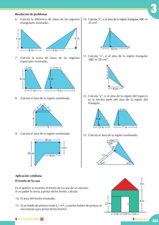 Central: 619-8100
205
Unidad VII
3Resolución de problemas
6.	 Calcula la diferencia de áreas de las regiones
triangulares mostradas.
8 m
5 m 9 m
4 m
7.	 Calcula la suma de áreas de las regiones
trapeciales mostradas.
9 m
3 m
6 m
7 m
2 m
8 m
8.	 Calcula el área de la región sombreada.
43
8
9
5
9.	 Calcula el área de la región sombreada.
8cm
5cm
20cm
20cm
10.	Calcula "x", si el área de la región triangular ABC es
25 cm2.
10 cm
x
A
B
C
11.	Calcula "x", si el área de la región triangular
ABC es 28 cm2.
A
B
C
x
8cm
12.	Calcula "x", si el área de la región del trapecio
es la tercera parte del área de la región del
triángulo.
7 m
4 m
x
11 m
6 m
13.	Calcula el área de la región sombreada.
6m
15m
qº
qº
aº aº
Aplicación cotidiana
El frontis de la casa
En el gráfico se muestra el frontis de la casa de un alumno.
Si su padre lo envía a pintar dicho frontis, calcula:
14.	El área del frontis mostrado.
15.	 Si un balde de pintura rinde 6,1 m2; ¿cuántos baldes de pintura se
necesitarán para pintar dicho frontis?
4m
3m
2,5m
5m 5m2m
 