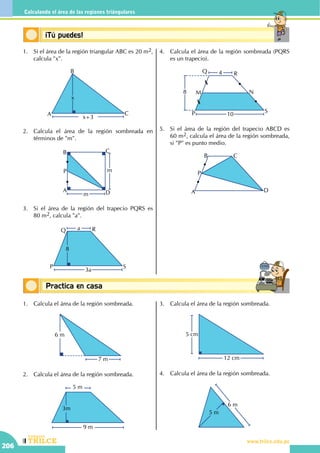 CEILTR
Colegios
www.trilce.edu.pe
206
Calculando el área de las regiones triángulares
Conceptos básicosPractica en casa
18:10:45
Conceptos básicos¡Tú puedes!
1.	 Si el área de la región triangular ABC es 20 m2,
calcula "x".
x+3
x
A
B
C
2.	 Calcula el área de la región sombreada en
términos de "m".
m
m
A
B C
D
P
3.	 Si el área de la región del trapecio PQRS es       
80 m2, calcula "a".
3a
a
8
P
Q R
S
4.	 Calcula el área de la región sombreada (PQRS
es un trapecio).
10
8
4
P
Q R
S
M N
5.	 Si el área de la región del trapecio ABCD es
60 m2, calcula el área de la región sombreada,
si "P" es punto medio.
	 A
B C
D
P
1.	 Calcula el área de la región sombreada.
6 m
7 m
2.	 Calcula el área de la región sombreada.
9 m
5 m
3m
3.	 Calcula el área de la región sombreada.
12 cm
5 cm
4.	 Calcula el área de la región sombreada.
6 m
5 m
 