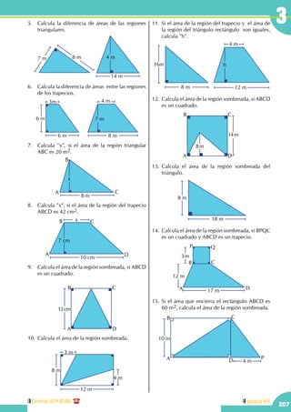 Central: 619-8100
207
Unidad VII
35.	 Calcula la diferencia de áreas de las regiones
triangulares.
7 m 8 m
14 m
4 m
6.	 Calcula la diferencia de áreas entre las regiones
de los trapecios.
8 m
4 m
7 m
6 m
3m
6 m
7.	 Calcula "x", si el área de la región triangular
ABC es 20 m2.
8 m
x
A
B
C
8.	 Calcula "x", si el área de la región del trapecio
ABCD es 42 cm2.
10 cm
x
7 cm
A
B C
D
9.	 Calcula el área de la región sombreada, si ABCD
es un cuadrado.
12cm
A
B C
D
10.	Calcula el área de la región sombreada.
4 m
8 m8 m
3 m
12 m
11.	Si el área de la región del trapecio y el área de
la región del triángulo rectángulo son iguales,
calcula "h".
8 m
16m
12 m
4 m
h
12.	 Calcula el área de la región sombreada, si ABCD
es un cuadrado.
14m
A
B C
D
8m
13.	Calcula el área de la región sombreada del
triángulo.
18 m
8 m
14.	 Calcula el área de la región sombreada, si BPQC
es un cuadrado y ABCD es un trapecio.
17 m
12 m
3m
A
B C
D
P Q
15.	Si el área que encierra el rectángulo ABCD es
60 m2, calcula el área de la región sombreada.
4 m
10 m
A
B C
D
P
 