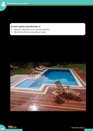 CEILTR
Colegios
www.trilce.edu.pe
208
Ordenamiento lineal y circular
4
•	 Las piscinas son una forma de recreación encontradas por el hombre, que pueden tener diferentes formas.
Calculando el área de diversas
regiones
L
a palabra piscina proviene del latín y originalmente se utilizaba para designar pozos para peces
de agua dulce o salada. También se utilizó para designar los depósitos de agua conectados a los
acueductos. Los primeros cristianos utilizaron la palabra piscina para designar la pila bautismal.
Existe una larga tradición de construcciones artificiales dedicadas al baño, entre las que destacan los
numerosos yacimientos de termas romanas, como los encontrados en la ciudad inglesa de Bath.
Hoy en día las piscinas han experimentado un significativo avance tecnológico, sobre todo en términos
de depuración del agua. Se emplean derivados de cloro para mantenerlas limpias, y se controla su pH
y en ocasiones incluso la temperatura del agua, asimismo, existen varias modalidades, como las fijas,
las portátiles y las desmontables. Y de distintos materiales, como poliéster, de concreto, recubiertas de
mosaico, etc.
http://www.piscinaspremium.com
En este capítulo aprenderemos a:
•	 Repasar lo aprendido en los capítulos anteriores.
•	 Recordar las fórmulas para aplicarlas luego.
4
 