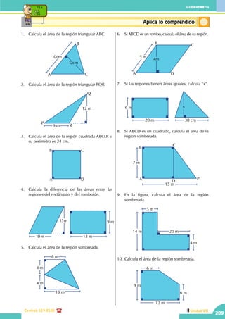 Geometría
Central: 619-8100
Geometría
209
Unidad VII
ConceptosbásicosAplica lo comprendido
10 x
5
50
1.	 Calcula el área de la región triangular ABC.
10cm
12cm
A
B
C
2.	 Calcula el área de la región triangular PQR.
12 m
9 m
P
Q
R
3.	 Calcula el área de la región cuadrada ABCD, si
su perímetro es 24 cm.
A
B C
D
4.	 Calcula la diferencia de las áreas entre las
regiones del rectángulo y del romboide.
		
15m
10m
9 m
13 m
5.	 Calcula el área de la región sombreada.
		
8 m
4 m
4 m
13 m
6.	 Si ABCD es un rombo, calcula el área de su región.
5 m
4m
A
B
C
D
7.	 Si las regiones tienen áreas iguales, calcula "x".
		
20 m
6 m
30 cm
x
8.	 Si ABCD es un cuadrado, calcula el área de la
región sombreada.
		
A
B
C
D
P
7 m
15 m
9.	 En la figura, calcula el área de la región
sombreada.
		
20 m
5 m
14 m
4 m
10.	Calcula el área de la región sombreada.
		 12 m
6 m
9 m
6 m
 
