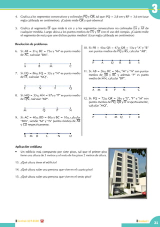 Central: 619-8100
21
3
Unidad I
Resolución de problemas
6.	 Si: AB = 31u; BC = 75u y "M" es punto medio
de AC, calcular "BM".
CB MA
7.	 Si: EQ = 86u; FQ = 32u y "N" es punto medio
de EF, calcular "NQ".
QN FE
8.	 Si: MQ = 33u; MN = 97u y "P" es punto medio
de QN, calcular "MP".
NQ PM
9.	 Si: AC = 40u; BD = 80u y BC = 10u, calcular
"MN", siendo "M" y "N" puntos medios de AB
y CD respectivamente.
DB CM NA
10.	Si: PR = 43u; QS = 47u; QR = 13u y "A" y "B"
son puntos medios de PQ y RS, calcular "AB".
SQ RA BP
11.	Si: AB = 26u; BC = 58u; "M" y "N" son puntos
medios de AB y BC y además "P" es punto
medio de MN, calcular "BP".
CB PM NA
12.	Si: PQ = 72u; QR = 28u y "E", "F" y "M" son
puntos medios de PQ, QR y EF respectivamente,
calcular "MQ".
RM QE FP
4.	 Grafica a los segmentos consecutivos y colineales PQ y QR, tal que: PQ = 2,8 cm y RP = 3,6 cm (usar
regla calibrada en centímetros). ¿Cuánto mide QR y qué observa?
5.	 Grafica al segmento EF que mide 6 cm y a los segmentos consecutivos no colineales EA y AF de
cualquier medida. Luego ubica a los puntos medios de EA y AF con el uso del compás. ¿Cuánto mide
el segmento de recta que une dichos puntos medios? (Usar regla calibrada en centímetros)
Aplicación cotidiana
•	 Un edificio está compuesto por siete pisos, tal que el primer piso
tiene una altura de 3 metros y el resto de los pisos 2 metros de altura.
13.	¿Qué altura tiene el edificio?
14.	¿Qué altura sube una persona que vive en el cuarto piso?
15.	¿Qué altura sube una persona que vive en el sexto piso?
 