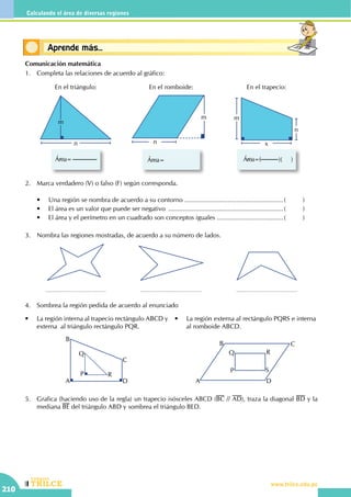 CEILTR
Colegios
www.trilce.edu.pe
210
Calculando el área de diversas regiones
Conceptos básicosAprende más...
Comunicación matemática
1.	 Completa las relaciones de acuerdo al gráfico:
n
m
Área=
En el triángulo:
Área=
m
n
En el romboide:
Área=( )( )
m
x
n
En el trapecio:
2.	 Marca verdadero (V) o falso (F) según corresponda.
	 •	 Una región se nombra de acuerdo a su contorno ........................................................(	)
	 •	 El área es un valor que puede ser negativo .................................................................(	)
	 •	 El área y el perímetro en un cuadrado son conceptos iguales ......................................(	)
3.	 Nombra las regiones mostradas, de acuerdo a su número de lados.
4.	 Sombrea la región pedida de acuerdo al enunciado
•	 La región externa al rectángulo PQRS e interna
al romboide ABCD.
A
B
C
D
P
Q
R
•	 La región interna al trapecio rectángulo ABCD y
externa  al triángulo rectángulo PQR.
A
B C
D
P
Q R
S
5.	 Grafica (haciendo uso de la regla) un trapecio isósceles ABCD (BC // AD), traza la diagonal BD y la
mediana BE del triángulo ABD y sombrea el triángulo BED.
 