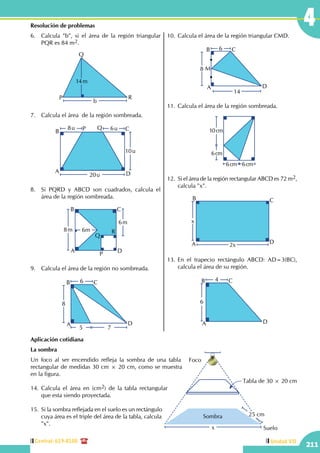 Central: 619-8100
211
Unidad VII
4Resolución de problemas
6.	 Calcula "b", si el área de la región triangular
PQR es 84 m2.
b
14m
P
Q
R
7.	 Calcula el área de la región sombreada.
8u 6u
10u
A
B C
D
P Q
20u
8.	 Si PQRD y ABCD son cuadrados, calcula el
área de la región sombreada.
8m
6m
A
B C
DP
Q
R6m
9.	 Calcula el área de la región no sombreada.
6
8
5 7
A
B C
D
10.	Calcula el área de la región triangular CMD.
6
8
14
A
B
M
C
D
11.	Calcula el área de la región sombreada.
10cm
6cm
6cm 6cm
12.	Si el área de la región rectangular ABCD es 72 m2,
calcula "x".
x
2xA
B C
D
13.	En el trapecio rectángulo ABCD: AD=3(BC),
calcula el área de su región.
4
6
A
B C
D
Aplicación cotidiana
La sombra
Un foco al ser encendido refleja la sombra de una tabla
rectangular de medidas 30 cm × 20 cm, como se muestra
en la figura.
14.	Calcula el área en (cm2) de la tabla rectangular
que esta siendo proyectada.
15.	 Si la sombra reflejada en el suelo es un rectángulo
cuya área es el triple del área de la tabla, calcula
"x".
Foco
Suelo
Tabla de 30 × 20 cm
25 cmSombra
x
 