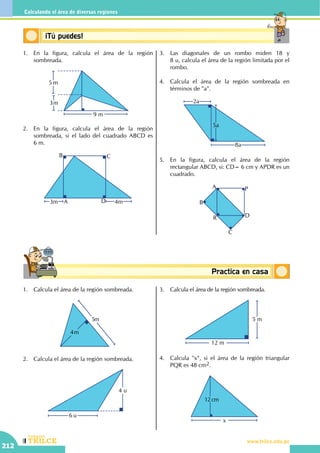CEILTR
Colegios
www.trilce.edu.pe
212
Calculando el área de diversas regiones
Conceptosbásicos Practica en casa
18:10:45
Conceptos básicos¡Tú puedes!
1.	 En la figura, calcula el área de la región
sombreada.
3m
5 m
9 m
2.	 En la figura, calcula el área de la región
sombreada, si el lado del cuadrado ABCD es
6 m.
3m 4mA D
B C
3.	 Las diagonales de un rombo miden 18 y
8 u, calcula el área de la región limitada por el
rombo.
4.	 Calcula el área de la región sombreada en
términos de "a".
5a
2a
8a
5.	 En la figura, calcula el área de la región
rectangular ABCD, si: CD= 6 cm y APDR es un
cuadrado.
A
B
C
DR
P
1.	 Calcula el área de la región sombreada.
5m
4m
2.	 Calcula el área de la región sombreada.
4 u
6 u
3.	 Calcula el área de la región sombreada.
12 m
5 m
4.	 Calcula "x", si el área de la región triangular
PQR es 48 cm2.
x
12 cm
 