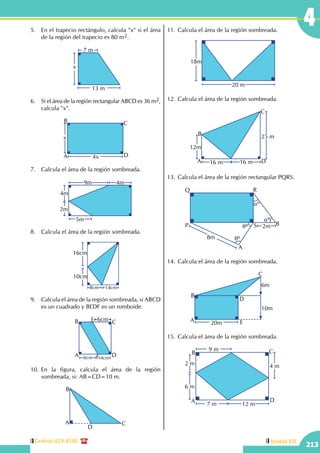 Central: 619-8100
213
Unidad VII
45.	 En el trapecio rectángulo, calcula "x" si el área
de la región del trapecio es 80 m2.
13 m
7 m
x
6.	 Si el área de la región rectangular ABCD es 36 m2,
calcula "x".
x
4xA
B C
D
7.	 Calcula el área de la región sombreada.
5m
9m
4m
2m
4m
8.	 Calcula el área de la región sombreada.
8cm 14cm
10cm
16cm
9.	 Calcula el área de la región sombreada, si ABCD
es un cuadrado y BEDF es un romboide.
6cm
6cm
4cm
A
B C
D
E
F
10.	En la figura, calcula el área de la región
sombreada, si: AB=CD=10 m.
A
B
C
D
11.	Calcula el área de la región sombreada.
18m
20 m
12.	Calcula el área de la región sombreada.
12m
25 m
16 m 16 mA
B
C
D
13.	Calcula el área de la región rectangular PQRS.
8m
P
Q R
S
A
qº
qº B
aº
aº
2m
14.	Calcula el área de la región sombreada.
20m
6m
10m
A
B
C
D
E
15.	Calcula el área de la región sombreada.
4 m2 m
6 m
7 m
9 m
12 m
A
B C
D
 