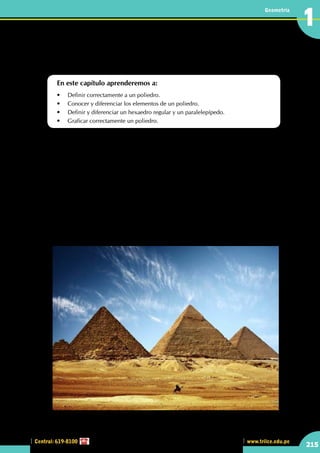 Central: 619-8100
Geometría
215
www.trilce.edu.pe
1
•	 Las pirámides de Egipto son un claro ejemplo de poliedros. En una de estas pirámides, ¿cuál es la
cantidad de caras que presenta?
Reconociendo los elementos
del poliedro
En este capítulo aprenderemos a:
•	 Definir correctamente a un poliedro.
•	 Conocer y diferenciar los elementos de un poliedro.
•	 Definir y diferenciar un hexaedro regular y un paralelepípedo.
•	 Graficar correctamente un poliedro.
L
as pirámides muestran, para su época, el gran conocimiento de los técnicos egipcios y la capacidad
organizativa necesaria para erigir tales monumentos con medios muy simples; pero nada parece
indicar que hiciera falta una tecnología superior a la que disponían los egipcios representada por
"ingenios" de madera, trineos e, hipotéticamente, usando la rueda, en forma de rodillos de madera y
rampas. No se sabe con certeza cómo se construyeron las pirámides, pues no han perdurado documentos
de su época que lo describan. Además, se utilizaron diversos materiales (piedra escuadrada, piedra sin tallar,
adobe) y variadas técnicas en la construcción de sus núcleos (apilamiento de bloques, muros resistentes
conformando espacios rellenos de cascotes, etc.).
La hipótesis más aceptada es la siguiente: previamente se procedía a aplanar el terreno rocoso, y excavar
canales para inundarlos de agua y así poder marcar líneas de nivel con las que preparar una superficie
horizontal. Después se rellenaban los surcos. A continuación se excavaba la cámara subterránea y se
comenzaba la edificación. La mayoría de los bloques de piedra eran cortados en canteras próximas al lugar
de construcción. Se transportaban otros de las canteras del sur del país con ayuda de gigantescas barcazas.
Los bloques se colocaban a continuación sobre trineos y se arrastraban hasta su emplazamiento definitivo.
http://www.taringa.net
 
