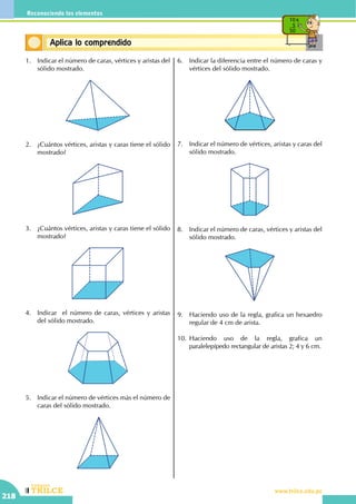 CEILTR
Colegios
www.trilce.edu.pe
218
Reconociendo los elementos
Conceptos básicosAplica lo comprendido
10 x
5
50
1.	 Indicar el número de caras, vértices y aristas del
sólido mostrado.
2.	 ¿Cuántos vértices, aristas y caras tiene el sólido
mostrado?
3.	 ¿Cuántos vértices, aristas y caras tiene el sólido
mostrado?
4.	 Indicar  el número de caras, vértices y aristas
del sólido mostrado.
5.	 Indicar el número de vértices más el número de
caras del sólido mostrado.
6.	 Indicar la diferencia entre el número de caras y
vértices del sólido mostrado.
7.	 Indicar el número de vértices, aristas y caras del
sólido mostrado.
8.	 Indicar el número de caras, vértices y aristas del
sólido mostrado.
9.	 Haciendo uso de la regla, grafica un hexaedro
regular de 4 cm de arista.
10.	Haciendo uso de la regla, grafica un
paralelepípedo rectangular de aristas 2; 4 y 6 cm.
 