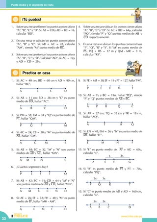 CEILTR
Colegios
www.trilce.edu.peCEILTR
Colegios
www.trilce.edu.pe
22
Punto medio y el segmento de recta
Conceptos básicos¡Tú puedes!
Conceptos básicosPractica en casa
18:10:45
1.	 Sobreunarectasetienenlospuntosconsecutivos
"A", "B", "C" y "D". Si: AB = CD y AD + BC = 16,
calcular "BD".
2.	 En una recta se ubican los puntos consecutivos
"A", "B" y "C". Si: AB + AC = 28, calcular
"AM", siendo "M" punto medio de BC.
3.	 Sobreunarectasetomanlospuntosconsecutivos
"A", "B", "C" y "D". Calcular "AD", si: AC = 12µ
y AD + CD = 28µ.
4.	 Sobreunarectaseubicanlospuntosconsecutivos
"A", "B", "C" y "D". Si: AC + BD = 64µ, calcular
"PQ", siendo "P" y "Q" puntos medios de AB y
CD respectivamente.
5.	 En una recta se ubican los puntos consecutivos
"P", "Q", "R" y "S". Si "M" es punto medio de
PS, PQ + RS = 17 m y QM - MR = 3 m,
calcular "RS".
1.	 Si: AC = 40 cm; BD = 60 cm y AD = 90 cm,
hallar "BC".
DB CA
	
2.	 Si: AB = 11 cm; BD = 28 cm y "C" es punto
medio de BD, hallar "AC".
DB CA
3.	 Si: PM = 58; TM = 34 y "Q" es punto medio de
PT, hallar "QM".
MQ TP
4.	 Si: AC = 24; CB = 50 y "M" es punto medio de
AB, hallar "CM".
BC MA
5.	 Si: AB = 18; BC = 32, "M" y "N" son puntos
medios de AB y AC , hallar "MN".
CBM NA
6.	 ¿Cuántos segmentos hay?
QFE TP
7.	 Si: AB = 42; BC = 19; CD = 64 y "M" y "N"
son puntos medios de AB y CD, hallar "MN".
DBM C NA
8.	 Si: AE = 26; EF = 32; FH = 48 y "M" es punto
medio de EF, hallar "MH - AM".
HE M FA
9.	 Si: PE = MT = 38; EF = 11 y PT = 127, hallar "FM".
TE F MP
10.	Si: AB = 7u y BC = 19u, hallar "PQ", siendo
"P" y "Q" puntos medios de AB y BC.
CP B QA
11.	Si: AR = 27 cm; TQ = 32 cm y TR = 18 cm,
hallar "AQ".
QT RA
12.	Si: EN = 48; EM = 26 y "N" es punto medio de
MF, hallar "EF".
FM NE
13.	Si "E" es punto medio de AF y AG = 60u,
calcular "x".
A E F G
3xx
14.	Si "R" es punto medio de PT y PT = 70u,
calcular "PQ".
P Q R T
2x 3x
15.	Si "C" es punto medio de AD y AD = 160 cm,
calcular "x".
A B C D
5x 3x
 