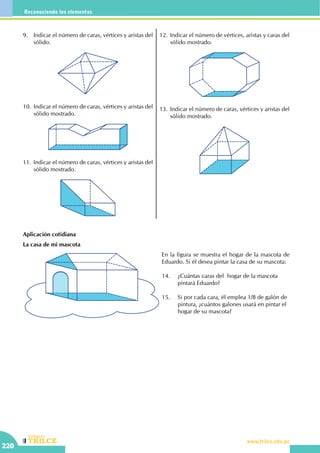 CEILTR
Colegios
www.trilce.edu.pe
220
Reconociendo los elementos
9.	 Indicar el número de caras, vértices y aristas del
sólido.
10.	Indicar el número de caras, vértices y aristas del
sólido mostrado.
11.	Indicar el número de caras, vértices y aristas del
sólido mostrado.
12.	Indicar el número de vértices, aristas y caras del
sólido mostrado.
13.	Indicar el número de caras, vértices y aristas del
sólido mostrado.
Aplicación cotidiana
La casa de mi mascota
En la figura se muestra el hogar de la mascota de
Eduardo. Si él desea pintar la casa de su mascota:
14.	 ¿Cuántas caras del hogar de la mascota 	
	 pintará Eduardo?
15.	 Si por cada cara, él emplea 1/8 de galón de 	
	 pintura, ¿cuántos galones usará en pintar el 	
	 hogar de su mascota?
 
