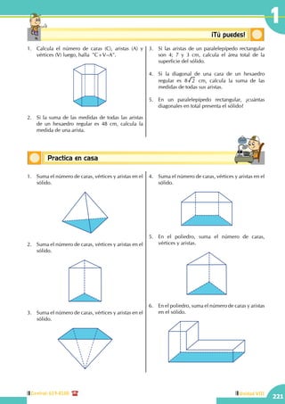 Central: 619-8100
221
Unidad VIII
1
Conceptos básicosPractica en casa
18:10:45
Conceptosbásicos ¡Tú puedes!
1.	 Calcula el número de caras (C), aristas (A) y
vértices (V) luego, halla  "C+V–A".
	
2.	 Si la suma de las medidas de todas las aristas
de un hexaedro regular es 48 cm, calcula la
medida de una arista.
3.	 Si las aristas de un paralelepípedo rectangular
son 4; 7 y 3 cm, calcula el área total de la
superficie del sólido.
4.	 Si la diagonal de una cara de un hexaedro
regular es 8 2 cm, calcula la suma de las
medidas de todas sus aristas.
5.	 En un paralelepípedo rectangular, ¿cuántas
diagonales en total presenta el sólido?
1.	 Suma el número de caras, vértices y aristas en el
sólido.
2.	 Suma el número de caras, vértices y aristas en el
sólido.
3.	 Suma el número de caras, vértices y aristas en el
sólido.
4.	 Suma el número de caras, vértices y aristas en el
sólido.
5.	 En el poliedro, suma el número de caras,
vértices y aristas.
6.	 En el poliedro, suma el número de caras y aristas
en el sólido.
 