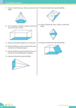 CEILTR
Colegios
www.trilce.edu.pe
222
Reconociendo los elementos
7.	 Suma el número de caras, vértices y aristas en el
sólido.
8.	 En el rectoedro mostrado, calcula la suma del
número de caras y aristas.
9.	 Grafica un hexaedro regular de 5 cm de arista.
10.	Calcula la diferencia entre el número de caras y
vértices de un hexaedro regular.
11.	Calcula la diferencia entre el número de caras  y
vértices de un paralelepípedo rectangular.
12.	Calcula el número de caras del sólido
13.	Calcula el número de caras del poliedro.
14.	Suma el número de caras, vértices y aristas del
sólido.
15.	Calcula el número de caras del poliedro.
 