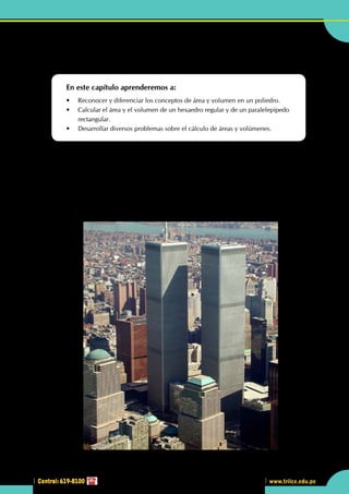 Central: 619-8100
Geometría
223
www.trilce.edu.pe
2
Central: 619-8100
•	 Las "torres gemelas", ¿qué forma tenían?, ¿la de un  hexaedro o la de un paralelepípedo rectangular?
¿Área es lo mismo que volumen?
En este capítulo aprenderemos a:
•	 Reconocer y diferenciar los conceptos de área y volumen en un poliedro.
•	 Calcular el área y el volumen de un hexaedro regular y de un paralelepípedo 	
	rectangular.
•	 Desarrollar diversos problemas sobre el cálculo de áreas y volúmenes.
L
a palabra edificio quiere decir hacer fuego (del indoeuropeo æde, fuego y del latín facere, hacer), lo
que no debe extrañar cuando se sigue diciendo hogar a la vivienda.
Se trata de una obra de fábrica, dedicado a albergar distintas actividades humanas: vivienda, templo,
teatro, comercio, etc.
Del origen del nombre parece desprenderse que los edificios primitivos sirvieron para albergar el fuego,
evitando que lo apagasen la lluvia o el viento, pues no era sencillo encenderlo.
La inventiva humana fue mejorando las técnicas de construcción y decorando las diversas partes, hasta
hacer de la actividad de edificar una de las bellas artes: la Arquitectura.
http://www.taringa.net
 