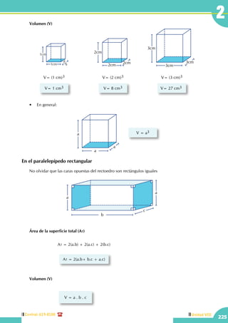 Central: 619-8100
225
Unidad VIII
2	 Volumen (V)
1cm
1cm1cm
V= (1 cm)3
V= 1 cm3
2cm
2cm
2cm
V= (2 cm)3
V= 8 cm3
3cm
3cm
3cm
V= (3 cm)3
V= 27 cm3
En el paralelepípedo rectangular
	 •	 En general:
	 Área de la superficie total (At)
	 Volumen (V)
	 No olvidar que las caras opuestas del rectoedro son rectángulos iguales
a
a
a V = a3
V = a . b . c
a
a
c
b
At = 2(a.b) + 2(a.c) + 2(b.c)
At = 2(a.b+ b.c + a.c)
 