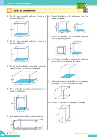 CEILTR
Colegios
www.trilce.edu.pe
226
¿Área es lo mismo que volumen?
Conceptos básicosAplica lo comprendido
10 x
5
50
1.	 En el cubo mostrado, calcula el área y el
volumen del sólido.
	
4cm
4cm
4cm
2.	 En el cubo mostrado, calcula el área y el
volumen del sólido.
	
5 u
5 u
5 u
3.	 En el paralelepípedo rectangular mostrado,
calcula el área y el volumen del sólido.
	
5cm
4cm
10cm
4.	 En el rectoedro mostrado, calcula el área y el
volumen del sólido.
	
12cm
6cm
4cm
5.	 Calcula el volumen del rectoedro mostrado.
	
2cm
5cm8 cm
6.	 Calcula la diferencia de volúmenes entre los
cubos mostrados.
		
2cm
2cm
2cm6cm
6cm
6cm
7.	 Calcula la diferencia de volúmenes entre el
cubo y el paralelepípedo.
		
3u
3u
3u
2u
9u
3u
8.	 En el cubo mostrado, la suma de las aristas es
36 cm. Calcula el volumen del sólido.
9.	 Si el área de la superficie del cubo mostrado es
de 96 cm2, calcula el volumen del cubo.
		
10.	Calcula el volumen del rectoedro mostrado.
		
15u
6u
5u
 
