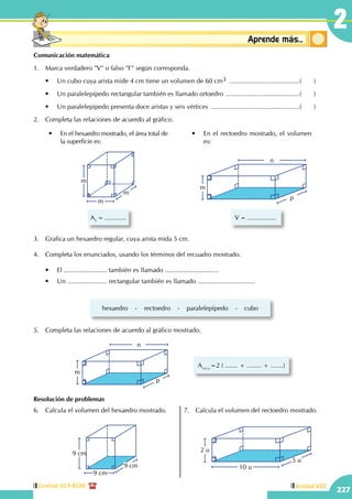 Central: 619-8100
227
Unidad VIII
2
Conceptosbásicos Aprende más...
Comunicación matemática
1.	 Marca verdadero "V" o falso "F" según corresponda.
	 •	 Un cubo cuya arista mide 4 cm tiene un volumen de 60 cm3 ........................................(	)
	 •	 Un paralelepípedo rectangular también es llamado ortoedro ..........................................(	)
	 •	 Un paralelepípedo presenta doce aristas y seis vértices ..................................................(	)
2.	 Completa las relaciones de acuerdo al gráfico.
m
m
m
AT
= ............
•	 En el hexaedro mostrado, el área total de  
la superficie es:
V = ................
m
p
n
•	 En el rectoedro mostrado, el volumen
es:
3.	 Grafica un hexaedro regular, cuya arista mida 5 cm.
4.	 Completa los enunciados, usando los términos del recuadro mostrado.
	 •	 El ........................ también es llamado ..............................
	 •	 Un ...................... rectangular también es llamado ................................
hexaedro    -    rectoedro    -    paralelepípedo    -    cubo
5.	 Completa las relaciones de acuerdo al gráfico mostrado.
m
p
n
Atotal
=2 ( ....... + ........ + .......)
Resolución de problemas
6.	 Calcula el volumen del hexaedro mostrado.
9 cm
9 cm
9 cm
7.	 Calcula el volumen del rectoedro mostrado.
2 u
5 u
10 u
 