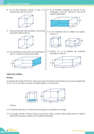 CEILTR
Colegios
www.trilce.edu.pe
228
¿Área es lo mismo que volumen?
8.	 En el cubo mostrado, calcula su área, si el
volumen del cubo es 216 cm3.
9.	 Calcula el área del cubo mostrado, si la suma de
aristas del sólido es 96 cm.
10.	 En el rectoedro, el área de la cara sombreada es
50 cm2. Calcula el volumen del sólido.
5 cm
12 cm
11.	En el rectoedro mostrado, el área de la cara
sombreada es 60 m2. Calcula el área de la
superficie del sólido.
8 cm
5 cm
12.	Si los volúmenes de los sólidos son iguales,
calcula "x".
x
x
x
1cm
3 cm
9 cm
13.	Calcula "x", si el volumen del rectoedro
mostrado es 720 cm3.
10cm
x
8 cm
Aplicación cotidiana
El juego
Un alumno del colegio Trilce tiene cubos para colocar de manera exacta dentro de una caja rectangular de
4; 16 y 12 cm. Los cubos a colocar son todos iguales a 2 cm de arista.
2cm
2cm
2cm
12cm
4cm
16cm
	Calcula:
14.	El volumen del cubo y el volumen de la caja que va a participar en el juego.
15.	Si el juego consiste en llenar al tope la caja de los cubos, ¿cuántos cubos podrá colocar el alumno
dentro de la caja para cumplir con la condición del juego?
 