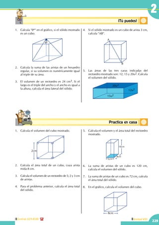 Central: 619-8100
229
Unidad VIII
2
Conceptosbásicos Practica en casa
18:10:45
Conceptosbásicos ¡Tú puedes!
1.	 Calcula "qº" en el gráfico, si el sólido mostrado
es un cubo.
qº
2.	 Calcula la suma de las aristas de un hexaedro
regular, si su volumen es numéricamente igual
al triple de su área.
3.	 El volumen de un rectoedro es 24 cm3. Si el
largo es el triple del ancho y el ancho es igual a
la altura, calcula el área lateral del sólido.
4.	 Si el sólido mostrado es un cubo de arista 3 cm,
calcula "AB".
A
B
5.	 Las áreas de las tres caras indicadas del
rectoedro mostrado son: 12; 15 y 20u2. Calcula
el volumen del sólido.
20u2
15u2
12u2
1.	 Calcula el volumen del cubo mostrado.
2cm
2.	 Calcula el área total de un cubo, cuya arista
mida 8 cm.
3.	 Calcula el volumen de un rectoedro de 5; 2 y 3 cm
de aristas.
4.	 Para el problema anterior, calcula el área total
del sólido.
5.	 Calcula el volumen y el área total del rectoedro
mostrado.
5cm
8cm
16cm
6.	 La suma de aristas de un cubo es 120 cm,
calcula el volumen del sólido.
7.	 La suma de aristas de un cubo es 72 cm, calcula
el área total del sólido.
8.	 En el gráfico, calcula el volumen del cubo.
8cm
 