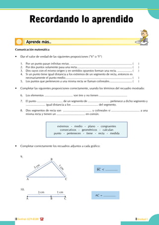 Central: 619-8100
23
4
Unidad ICentral: 619-8100
Comunicación matemática
•	 Dar el valor de verdad de las siguientes proposiciones ("V" o "F")
	 1.	 Por un punto pasan infinitas rectas.............................................................................. (	)
	 2.	 Por dos puntos solamente pasa una recta..................................................................... (	)
	 3.	 Dos rayos con el mismo origen y en sentidos opuestos forman una recta.................... (	)
	 4.	 Si un punto tiene igual distancia a los extremos de un segmento de recta, entonces es.	
necesariamente el punto medio................................................................................... (	)
	 5.	 Los puntos que pertenecen a una misma recta se llaman colineales............................. (	)
•	 Completar las siguientes proposiciones correctamente, usando los términos del recuadro mostrado:
	 6.	 Los elementos ................................... son tres y no tienen ...................................
	 7.	 El punto ................................ de un segmento de ........................... pertenece a dicho segmento y
........................ igual distancia a los ................................. del segmento.
	 8.	 Dos segmentos de recta son ................................... y colineales si ................................... a una
misma recta y tienen un ................................... en común.
extremos   -   medio   -   plano   -   congruentes
consecutivos - geométricos - calculan
punto - pertenecen - tiene - recta - medida
•	 Completar correctamente los recuadros adjuntos a cada gráfico:
	
	9.	
		
BC < ...............
CA
B
3 cm
1
cm
	10.
		
AC = ...............
CB
3 cm 1 cm
A
Conceptos básicosAprende más...
Recordando lo aprendido
 