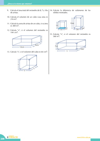 CEILTR
Colegios
www.trilce.edu.pe
230
¿Área es lo mismo que volumen?
9.	 Calcula el área total del rectoedro de 8; 7 y 10u
de aristas.
10.	Calcula el volumen de un cubo cuya área es
216 m2.
11.	 Calcula la suma de aristas de un cubo, si su área
es 384 m2.
12.	Calcula "x", si el volumen del rectoedro es
144 cm3.
6cm
12cm
x
13.	Calcula "x", si el volumen del cubo es 64 cm3.
x
x
x
14.	Calcula la diferencia de volúmenes de los
sólidos mostrados.
3m
3m
3m
5m
10m
3m
15.	Calcula "x", si el volumen del rectoedro es
560 m3.
7m
x
10m
 