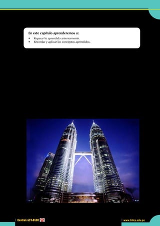 Central: 619-8100
Geometría
231
www.trilce.edu.pe
231
3
Central: 619-8100
•	 Las Torres Petronas de Malasia son unas de las más altas del mundo y presentan una  superficie total
de 350 000 m2 compuestas de vidrio.
Recordando lo estudiado
L
as Torres Petronas fueron diseñadas por el arquitecto argentino César Pelli y terminadas en el año1998.
Con 88 pisos, de estructura mayoritariamente de hormigón y vidrio, evocan motivos tradicionales del
arte islámico, haciendo honor a la herencia musulmana de Malasia. Pelli utilizó un diseño geométrico
islámico en su planta al entrelazar dos cuadrados, de tamaño gradualmente decreciente en la parte superior,
la cual está basada en un motivo muy tradicional en la cultura islámica: una estrella de 12 picos incluyendo
un círculo en cada intersección. La construcción de las torres comenzó en el año 1994.
La estructura básica se tomó de un proyecto no realizado para una torre en Chicago.
En su construcción se involucró a trabajadores de distintas naciones que aportaron con su conocimiento
y trabajo. En la construcción de ambas torres se diseñó una estrategia que permitió acelerar el trabajo. Se
crearon dos equipos, uno conformado por trabajadores coreanos y el otro por japoneses, uno a cargo de
cada torre, de modo que hubo una gran competencia por lograr el mejor y más rápido trabajo.
Las torres se encuentran unidas por una pasarela de doble altura aérea entre los pisos 41 y 42, que forma
un portal. El skybridge, como es llamado, es el punto más alto accesible para los visitantes. Las visitas son
gratuítas, pero limitadas a 1 200 personas diarias.
En su interior las torres se encuentran compuestas por oficinas, entre las que destacan las de la compañía
petrolera Petronas y la sede en Malasia de la empresa Microsoft.
Al pie de la torre se encuentra el Kuala Lumpur Convention Center (KLCC) y el popular centro comercial
Suria kentuki.
http://upload.wikimedia.org
En este capítulo aprenderemos a:
•	 Repasar lo aprendido anteriormente.
•	 Recordar y aplicar los conceptos aprendidos.
 