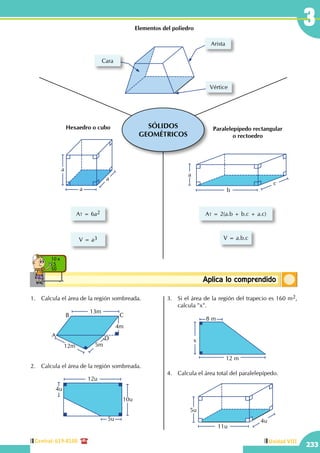 Central: 619-8100
233
Unidad VIII
3
ConceptosbásicosAplica lo comprendido
10 x
5
50
SÓLIDOS
GEOMÉTRICOS
Cara
Arista
Vértice
Elementos del poliedro
a
a
a
At = 6a2
V = a3
Hexaedro o cubo
b
c
a
V = a.b.c
At = 2(a.b + b.c + a.c)
Paralelepípedo rectangular
o rectoedro
1.	 Calcula el área de la región sombreada.
		
5m12m
A
B C
D
13m
4m
2.	 Calcula el área de la región sombreada.
		
4u
12u
5u
10u
3.	 Si el área de la región del trapecio es 160 m2,
calcula "x".
		 12 m
8 m
x
4.	 Calcula el área total del paralelepípedo.
		
5u
4u
11u
 