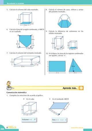 CEILTR
Colegios
www.trilce.edu.pe
234
Recordando lo estudiado
Conceptosbásicos Aprende más...
5.	 Calcula el volumen del cubo mostrado.
11m
11m
11m
6.	 Calcula el área de la región sombreada, si ABCD
es un cuadrado.
2 m
8 m
6 m
3 mA
B C
D
7.	 Calcula el volumen del rectoedro mostrado.
10 m
7 m
3 m
8.	 Calcula el número de caras, vértices y aristas
del poliedro mostrado.
9.	 Calcula la diferencia de volúmenes en los
sólidos mostrados.
3m
3m
3m
1m
10m
3m
10.	 En la figura, las áreas de las regiones sombreadas
son iguales, calcula "x".
	
10m
8 m
x
5 m
Comunicación matemática
1.	 Completa las relaciones de acuerdo al gráfico.
Volumen = (     )3
m
m
m
•	 En el cubo
Área = (     ) . (     )
h
A
B C
D
n
•	 En el romboide ABCD
 