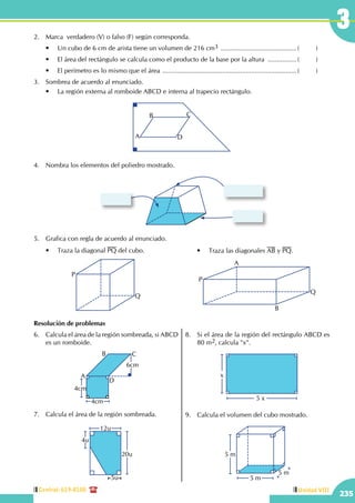 Central: 619-8100
235
Unidad VIII
3
	 •	 Traza la diagonal PQ del cubo.
P
Q
A
B
P
Q
	 •	 Traza las diagonales AB y PQ.
2.	 Marca  verdadero (V) o falso (F) según corresponda.
	 •	 Un cubo de 6 cm de arista tiene un volumen de 216 cm3 ...........................................(	)
	 •	 El área del rectángulo se calcula como el producto de la base por la altura .................(	)
	 •	 El perímetro es lo mismo que el área ...........................................................................(	)
3.	 Sombrea de acuerdo al enunciado.
	 •	 La región externa al romboide ABCD e interna al trapecio rectángulo.
A
B C
D
4.	 Nombra los elementos del poliedro mostrado.
5.	 Grafica con regla de acuerdo al enunciado.
Resolución de problemas
6.	 Calcula el área de la región sombreada, si ABCD
es un romboide.
4cm
A
B C
D
6cm
4cm
7.	 Calcula el área de la región sombreada.
5u
4u
20u
12u
8.	 Si el área de la región del rectángulo ABCD es
80 m2, calcula "x".
x
5 x
9.	 Calcula el volumen del cubo mostrado.
5 m
5 m
5 m
 