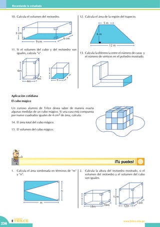 CEILTR
Colegios
www.trilce.edu.pe
236
Recordando lo estudiado
Conceptosbásicos ¡Tú puedes!
10.	Calcula el volumen del rectoedro.
9 cm
6 cm
3 cm
11.	Si el volumen del cubo y del rectoedro son
iguales, calcula "x".
9m
6m
4m
x
x
x
12.	Calcula el área de la región del trapecio.
12 m
5 m
6 m
13.	Calcula la diferencia entre el número de caras  y
el número de vértices en el poliedro mostrado.
Aplicación cotidiana
El cubo mágico
Un curioso alumno de Trilce desea saber de manera exacta
algunas medidas de un cubo mágico. Si una cara está compuesta
por nueve cuadrados iguales de 4 cm2 de área, calcula:
14.	El área total del cubo mágico.
15.	El volumen del cubo mágico.
1.	 Calcula el área sombreada en términos de "m"
y "n".
n
m
2.	 Calcula la altura del rectoedro mostrado, si el
volumen del rectoedro y el volumen del cubo
son iguales.
		
16m
x
18m
12m
x
12m
12m
 