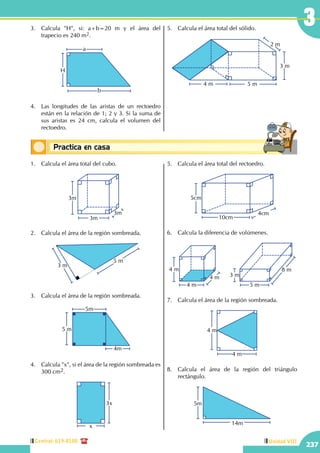 Central: 619-8100
237
Unidad VIII
3
Conceptos básicosPractica en casa
18:10:45
1.	 Calcula el área total del cubo.
3m
3m
3m
2.	 Calcula el área de la región sombreada.
3 m
5 m
3.	 Calcula el área de la región sombreada.
5m
4m
5 m
4.	 Calcula "x", si el área de la región sombreada es
300 cm2.
x
3x
5.	 Calcula el área total del rectoedro.
4cm
5cm
10cm
6.	 Calcula la diferencia de volúmenes.
8 m
3 m
5 m
4 m
4 m
4 m
7.	 Calcula el área de la región sombreada.
4 m
4 m
8.	 Calcula el área de la región del triángulo
rectángulo.
14m
5m
3.	 Calcula "H", si: a+b=20 m y el área del
trapecio es 240 m2.
		 a
b
H
4.	 Las longitudes de las aristas de un rectoedro
están en la relación de 1; 2 y 3. Si la suma de
sus aristas es 24 cm, calcula el volumen del
rectoedro.
5.	 Calcula el área total del sólido.
3 m
2 m
4 m 5 m
 