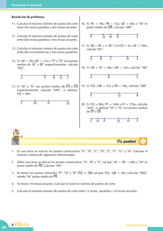 CEILTR
Colegios
www.trilce.edu.pe
24
Recordando lo aprendido
Conceptosbásicos ¡Tú puedes!
Resolución de problemas
11.	Calcular el máximo número de puntos de corte
entre tres rectas paralelas y dos rectas secantes.
12.	Calcular el máximo número de puntos de corte
entre dos rectas paralelas y tres rectas secantes.
13.	Calcular el máximo número de puntos de corte
entre dos circunferencias y tres rectas paralelas.
14.	Si: AB = 28u; BC = 12u y "P" y "Q" son puntos
medios de AC y BC respectivamente, calcular
"PQ".
CP B QA
15.	Si "M" y "N" son puntos medios de EN y EQ
respectivamente, calcular "MN", si además:
EQ = 60u
QM NE
16.	Si: PE = 78u; PR = 32u; QE = 60u y "M" es
punto medio de QR, calcular "MR".
ERQ MP
17.	Si: AB = DE = x ; BC=3x; CD = 5x y AE = 130u,
calcular "AC".
EDB CA
18.	Si: AB + AC = 96u y BC = 54u, calcular "AB"
CBA
19.	 Si: PQ - QR = 31u y PR = 59u, calcular "QR".
RQP
20.	Si: EQ = 80u; PF = 140u y EF = 170u, calcular
"MN", si además "M" y "N" son puntos medios
de EP y QF.
FQ NM PE
1.	 En una recta se marcan los puntos consecutivos "A", "B", "C", "D", "E", "F", "G" y "H". Calcular el
máximo número de segmentos determinados.
2.	 Sobre una recta se ubican los puntos consecutivos "A", "B" y "C", tal que: AC + BC = 68u y "M" es
punto medio de AB. Calcular "MC".
3.	 Se tienen los puntos colineales "P", "Q" y "R" (PQ > QR) tal que: PQ - QR = 18u. Calcular "MQ",
siendo "M" punto medio de PR.
4.	 Se tienen 10 rectas secantes. Calcular el máximo número de puntos de corte.
5.	 Calcular el máximo número de puntos de corte entre 12 rectas  paralelas y 10 rectas secantes.
 
