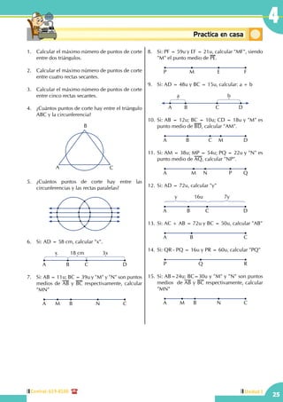 Central: 619-8100
25
4
Unidad I
Conceptosbásicos Practica en casa
18:10:45
1.	 Calcular el máximo número de puntos de corte
entre dos triángulos.
2.	 Calcular el máximo número de puntos de corte
entre cuatro rectas secantes.
3.	 Calcular el máximo número de puntos de corte
entre cinco rectas secantes.
4.	 ¿Cuántos puntos de corte hay entre el triángulo
ABC y la circunferencia?
B
CA
5.	¿Cuántos puntos de corte hay entre las
circunferencias y las rectas paralelas?
6.	 Si: AD = 58 cm, calcular "x".
A B C
x 18 cm 3x
D
7.	 Si: AB = 11u; BC = 39u y "M" y "N" son puntos
medios de AB y BC respectivamente, calcular
"MN"
A M B N C
8.	 Si: PF = 59u y EF = 21u, calcular "MF", siendo
"M" el punto medio de PE.
P M E F
9.	 Si: AD = 48u y BC = 15u, calcular: a + b
A B C D
a b
10.	Si: AB = 12u; BC = 10u; CD = 18u y "M" es
punto medio de BD, calcular "AM".
A B C DM
11.	Si: AM = 38u; MP = 54u; PQ = 22u y "N" es
punto medio de AQ, calcular "NP".
A M N QP
12.	Si: AD = 72u, calcular "y"
A B C
y 16u 7y
D
13.	Si: AC + AB = 72u y BC = 50u, calcular "AB"
A CB
14.	Si: QR - PQ = 16u y PR = 60u, calcular "PQ"
P RQ
15.	Si: AB=24u; BC=30u y "M" y "N" son puntos
medios de AB y BC respectivamente, calcular
"MN"
A B CM N
 