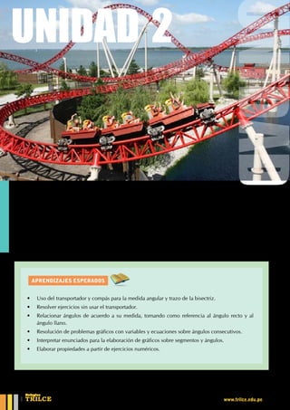 AprendiZajes esperados
UNIDAD 1
E
xisten tres sistemas de medición angular y el sistema que usaremos es el sexagesimal.
Para la elaboración de estos sistemas se tomó como referencia a la circunferencia.
¿Cómo se mide un ángulo?
Todo sobre ángulos
UNIDAD 2
•	 Uso del transportador y compás para la medida angular y trazo de la bisectriz.
•	 Resolver ejercicios sin usar el transportador.
•	 Relacionar ángulos de acuerdo a su medida, tomando como referencia al ángulo recto y al
ángulo llano.
•	 Resolución de problemas gráficos con variables y ecuaciones sobre ángulos consecutivos.
•	 Interpretar enunciados para la elaboración de gráficos sobre segmentos y ángulos.
•	 Elaborar propiedades a partir de ejercicios numéricos.
CEILTR
Colegios
www.trilce.edu.pe
 