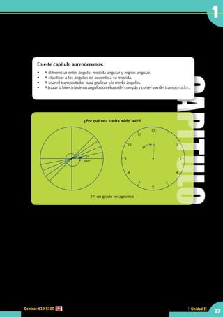 Identificando y midiendo
ángulos
Antigüamente; al tomar como base la división del año en 360 días se dividió al círculo en 360 partes,
dando como origen al sistema sexagesimal para la medición angular, que posteriormente sirvió para la
elaboración del reloj.
Las antiguas civilizaciones de Mesopotamia observaron que el Sol parecía desplazarse hacia el Oeste en el
firmamento de una manera regular, con el paso de los días. Este era un descubrimiento sofisticado: primero
crearon un mapa de las estrellas, luego observaron que cada día el Sol salía y se ponía en un intervalo
breve; pero discernible, contra el fondo de las estrellas para completar un circuito completo de todo el
campo de estrellas.
Los egipcios sabían que el Sol tardaba  aproximadamente 360 días, por eso fue que se dividió el círculo
en 360º donde "cada grado representaba la distancia recorrida por el Sol contra el fondo de estrellas en
un día". Sin embargo, los egipcios sabían que el año verdadero tenía 365 días y no 360, el asunto se
complicaba más por el uso de un calendario de 12 meses de 30 días sin añadirles nada.
Hasta los avances de la Aritmética, el año oficial egipcio duraba 360 días y simplemente se declaraban que
los restantes cinco no existían, al menos oficialmente. Este periodo era dedicado a festejos y banquetes con
animales especialmente sacrificados para este periodo.
¿Por qué una vuelta mide 360º?
1º: un grado sexagesimal
360º
1º
12
6
11
5
10
1º
4
9 3
8
2
7
1
En este capítulo aprenderemos:
•	 A diferenciar entre ángulo, medida angular y región angular.
•	 A clasificar a los ángulos de acuerdo a su medida.
•	 A usar el transportador para graficar y/o medir ángulos.
•	 A trazar la bisectriz de un ángulo con el uso del compás y con el uso del transportador.
CAPITULO
27
1
Central: 619-8100 Unidad II
 