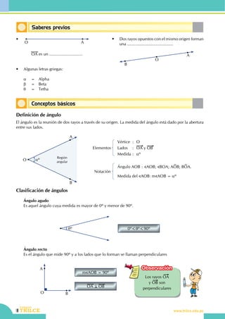 28
Identificando y midiendo ángulos
CEILTR
Colegios
www.trilce.edu.pe
Clasificación de ángulos
	 Ángulo agudo
	 Es aquel ángulo cuya medida es mayor de 0º y menor de 90º.
θº 0º<θº<90º
	 Ángulo recto
	 Es el ángulo que mide 90º y a los lados que lo forman se llaman perpendiculares
A
O B
m AOB = 90º
OA OB
Los rayos OA
y OB son
perpendiculares
Observación
Saberes previos
Conceptos básicos
•	
O A
		OA es un .............................
•	 Algunas letras griegas:
	 α	 =	 Alpha
	 β	 =	 Beta
	 θ	 =	 Tetha
•	 Dos rayos opuestos con el mismo origen forman
una ........................................
	
A
O
B
Definición de ángulo
El ángulo es la reunión de dos rayos a través de su origen. La medida del ángulo está dado por la abertura
entre sus lados.
αº
A
B
O
Región
angular
Vértice	:	O
Lados	:	OA y OB
Medida	:	 αº
Elementos
Ángulo AOB	:	 AOB; BOA; AOB; BOA.
Medida del AOB: m AOB = αº
Notación
 