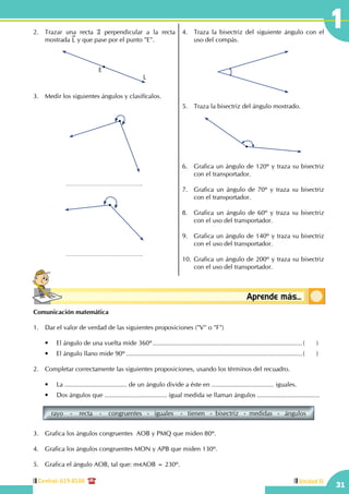 Central: 619-8100
31
1
Unidad II
Conceptosbásicos Aprende más...
2.	 Trazar una recta a perpendicular a la recta
mostrada L y que pase por el punto "E".
E
L
3.	 Medir los siguientes ángulos y clasifícalos.
4.	 Traza la bisectriz del siguiente ángulo con el
uso del compás.
5.	 Traza la bisectriz del ángulo mostrado.
6.	 Grafica un ángulo de 120º y traza su bisectriz
con el transportador.
7.	 Grafica un ángulo de 70º y traza su bisectriz
con el transportador.
8.	 Grafica un ángulo de 60º y traza su bisectriz
con el uso del transportador.
9.	 Grafica un ángulo de 140º y traza su bisectriz
con el uso del transportador.
10.	Grafica un ángulo de 200º y traza su bisectriz
con el uso del transportador.
Comunicación matemática
1.	 Dar el valor de verdad de las siguientes proposiciones ("V" o "F")
	 •	 El ángulo de una vuelta mide 360º.....................................................................................(	)
	 •	 El ángulo llano mide 90º....................................................................................................(	)
2.	 Completar correctamente las siguientes proposiciones, usando los términos del recuadro.
	 •	 La ................................... de un ángulo divide a éste en ................................... iguales.
	 •	 Dos ángulos que ................................... igual medida se llaman ángulos ...................................
rayo - recta - congruentes - iguales - tienen - bisectriz - medidas - ángulos
3.	 Grafica los ángulos congruentes AOB y PMQ que miden 80º.
4.	 Grafica los ángulos congruentes MON y APB que miden 130º.
5.	 Grafica el ángulo AOB, tal que: m AOB = 230º.
 